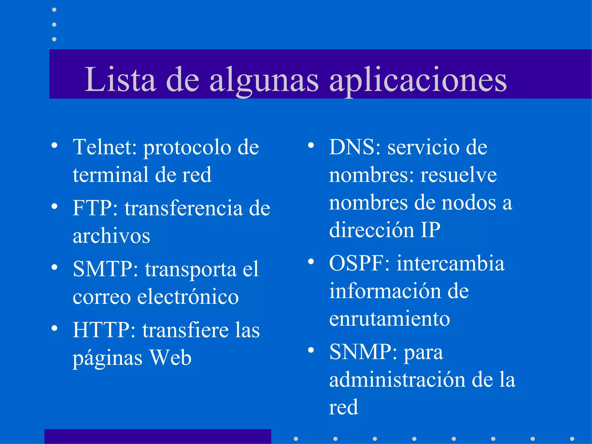 Lista de algunas aplicaciones Telnet: protocolo de terminal de red FTP: transferencia de archivos SMTP: transporta el correo electrónico HTTP: transfiere las páginas Web  DNS: servicio de nombres: resuelve nombres de nodos a dirección IP OSPF: intercambia información de enrutamiento SNMP: para administración de la red 