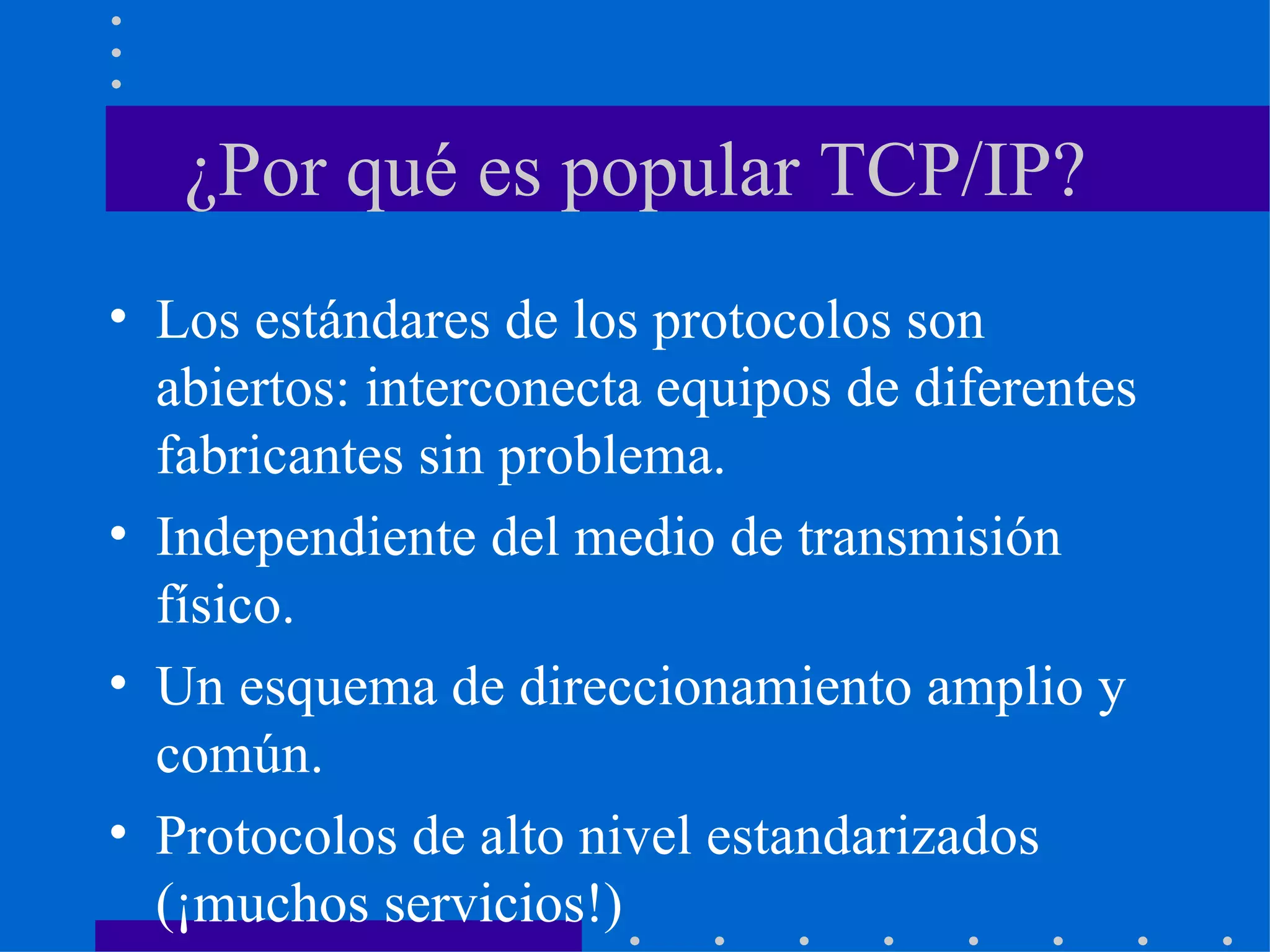 ¿Por qué es popular TCP/IP? Los estándares de los protocolos son abiertos: interconecta equipos de diferentes fabricantes sin problema. Independiente del medio de transmisión físico. Un esquema de direccionamiento amplio y común. Protocolos de alto nivel estandarizados (¡muchos servicios!) 