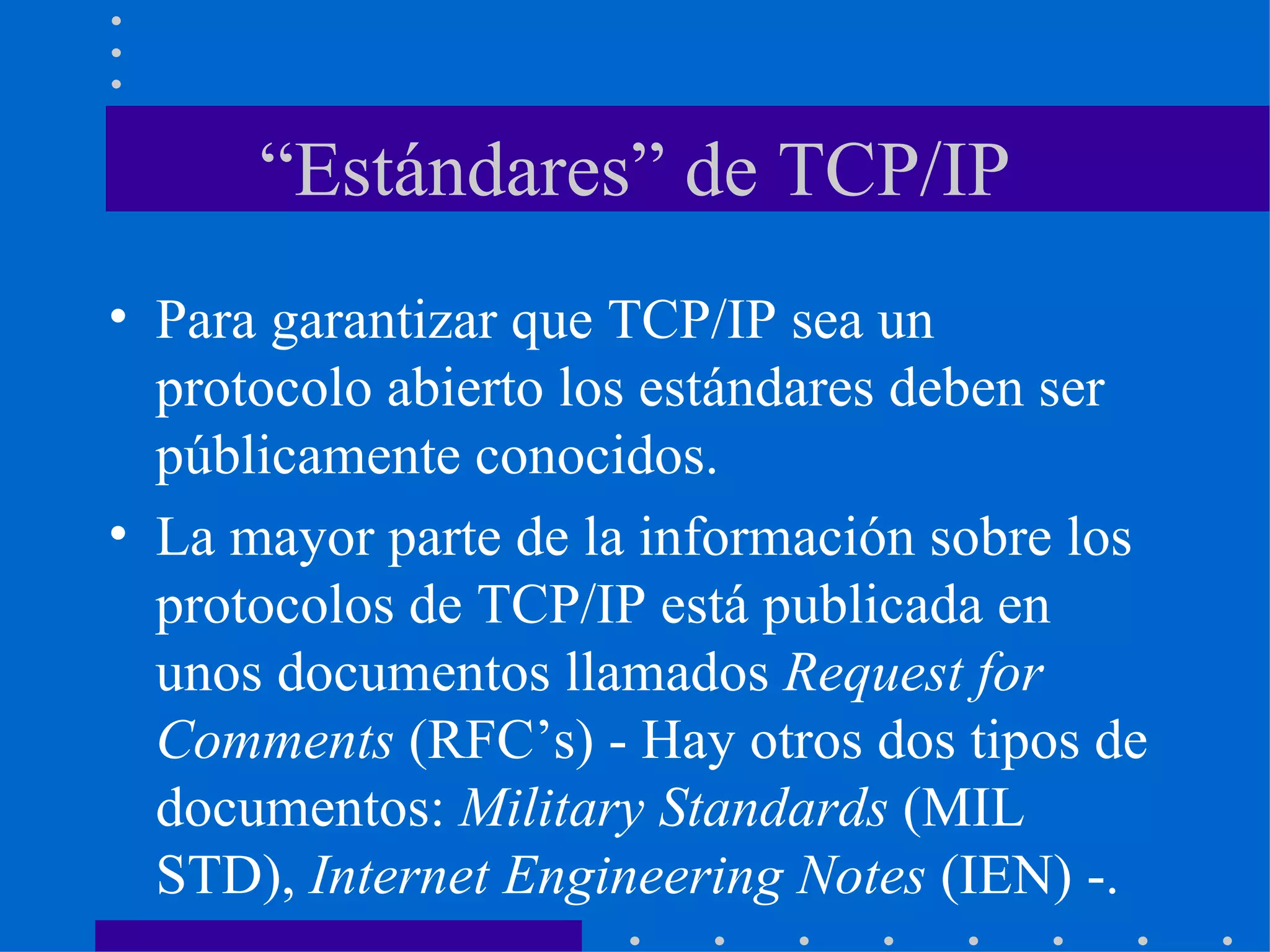 “ Estándares” de TCP/IP Para garantizar que TCP/IP sea un protocolo abierto los estándares deben ser públicamente conocidos. La mayor parte de la información sobre los protocolos de TCP/IP está publicada en unos documentos llamados  Request for Comments  (RFC’s) - Hay otros dos tipos de documentos:  Military Standards  (MIL STD),  Internet Engineering Notes  (IEN) -. 