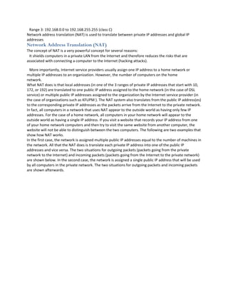Range 3: 192.168.0.0 to 192.168.255.255 (class C)
Network address translation (NAT) is used to translate between private IP addresses and global IP
addresses
Network Address Translation (NAT)
The concept of NAT is a very powerful concept for several reasons:
 It shields computers in a private LAN from the Internet and therefore reduces the risks that are
associated with connecting a computer to the Internet (hacking attacks).

  More importantly, Internet service providers usually assign one IP address to a home network or
multiple IP addresses to an organization. However, the number of computers on the home
network.
What NAT does is that local addresses (in one of the 3 ranges of private IP addresses that start with 10,
172, or 192) are translated to one public IP address assigned to the home network (in the case of DSL
service) or multiple public IP addresses assigned to the organization by the Internet service provider (in
the case of organizations such as KFUPM ). The NAT system also translates from the public IP address(es)
to the corresponding private IP addresses as the packets arrive from the Internet to the private network.
In fact, all computers in a network that uses NAT appear to the outside world as having only few IP
addresses. For the case of a home network, all computers in your home network will appear to the
outside world as having a single IP address. If you visit a website that records your IP address from one
of your home network computers and then try to visit the same website from another computer, the
website will not be able to distinguish between the two computers. The following are two examples that
show how NAT works.
In the first case, the network is assigned multiple public IP addresses equal to the number of machines in
the network. All that the NAT does is translate each private IP address into one of the public IP
addresses and vice versa. The two situations for outgoing packets (packets going from the private
network to the Internet) and incoming packets (packets going from the Internet to the private network)
are shown below. In the second case, the network is assigned a single public IP address that will be used
by all computers in the private network. The two situations for outgoing packets and incoming packets
are shown afterwards.
 