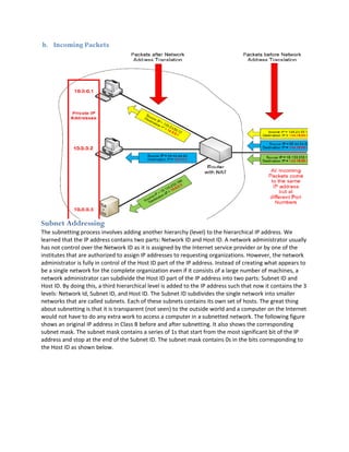 Subnet Addressing
The subnetting process involves adding another hierarchy (level) to the hierarchical IP address. We
learned that the IP address contains two parts: Network ID and Host ID. A network administrator usually
has not control over the Network ID as it is assigned by the Internet service provider or by one of the
institutes that are authorized to assign IP addresses to requesting organizations. However, the network
administrator is fully in control of the Host ID part of the IP address. Instead of creating what appears to
be a single network for the complete organization even if it consists of a large number of machines, a
network administrator can subdivide the Host ID part of the IP address into two parts: Subnet ID and
Host ID. By doing this, a third hierarchical level is added to the IP address such that now it contains the 3
levels: Network Id, Subnet ID, and Host ID. The Subnet ID subdivides the single network into smaller
networks that are called subnets. Each of these subnets contains its own set of hosts. The great thing
about subnetting is that it is transparent (not seen) to the outside world and a computer on the Internet
would not have to do any extra work to access a computer in a subnetted network. The following figure
shows an original IP address in Class B before and after subnetting. It also shows the corresponding
subnet mask. The subnet mask contains a series of 1s that start from the most significant bit of the IP
address and stop at the end of the Subnet ID. The subnet mask contains 0s in the bits corresponding to
the Host ID as shown below.
 