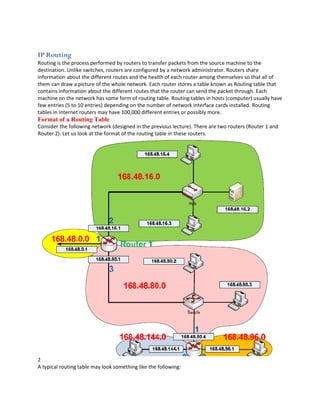 IP Routing
Routing is the process performed by routers to transfer packets from the source machine to the
destination. Unlike switches, routers are configured by a network administrator. Routers share
information about the different routes and the health of each router among themselves so that all of
them can draw a picture of the whole network. Each router stores a table known as Routing table that
contains information about the different routes that the router can send the packet through. Each
machine on the network has some form of routing table. Routing tables in hosts (computer) usually have
few entries (5 to 10 entries) depending on the number of network interface cards installed. Routing
tables in Internet routers may have 100,000 different entries or possibly more.
Format of a Routing Table
Consider the following network (designed in the previous lecture). There are two routers (Router 1 and
Router 2). Let us look at the format of the routing table in these routers.




2
A typical routing table may look something like the following:
 