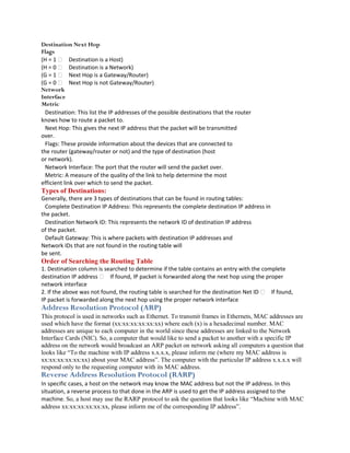 Destination Next Hop
Flags
(H = 1  Destination is a Host)
(H = 0  Destination is a Network)
(G = 1  Next Hop is a Gateway/Router)
(G = 0  Next Hop is not Gateway/Router)
Network
Interface
Metric
  Destination: This list the IP addresses of the possible destinations that the router
knows how to route a packet to.
  Next Hop: This gives the next IP address that the packet will be transmitted
over.
  Flags: These provide information about the devices that are connected to
the router (gateway/router or not) and the type of destination (host
or network).
  Network Interface: The port that the router will send the packet over.
  Metric: A measure of the quality of the link to help determine the most
efficient link over which to send the packet.
Types of Destinations:
Generally, there are 3 types of destinations that can be found in routing tables:
  Complete Destination IP Address: This represents the complete destination IP address in
the packet.
  Destination Network ID: This represents the network ID of destination IP address
of the packet.
  Default Gateway: This is where packets with destination IP addresses and
Network IDs that are not found in the routing table will
be sent.
Order of Searching the Routing Table
1. Destination column is searched to determine if the table contains an entry with the complete
destination IP address  If found, IP packet is forwarded along the next hop using the proper
network interface
2. If the above was not found, the routing table is searched for the destination Net ID  If found,
IP packet is forwarded along the next hop using the proper network interface
Address Resolution Protocol (ARP)
This protocol is used in networks such as Ethernet. To transmit frames in Ethernets, MAC addresses are
used which have the format (xx:xx:xx:xx:xx:xx) where each (x) is a hexadecimal number. MAC
addresses are unique to each computer in the world since these addresses are linked to the Network
Interface Cards (NIC). So, a computer that would like to send a packet to another with a specific IP
address on the network would broadcast an ARP packet on network asking all computers a question that
looks like “To the machine with IP address x.x.x.x, please inform me (where my MAC address is
xx:xx:xx:xx:xx:xx) about your MAC address”. The computer with the particular IP address x.x.x.x will
respond only to the requesting computer with its MAC address.
Reverse Address Resolution Protocol (RARP)
In specific cases, a host on the network may know the MAC address but not the IP address. In this
situation, a reverse process to that done in the ARP is used to get the IP address assigned to the
machine. So, a host may use the RARP protocol to ask the question that looks like “Machine with MAC
address xx:xx:xx:xx:xx:xx, please inform me of the corresponding IP address”.
 