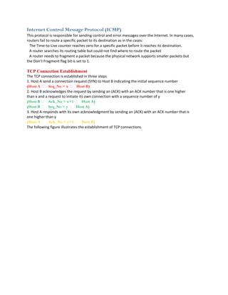 Internet Control Message Protocol (ICMP)
This protocol is responsible for sending control and error messages over the Internet. In many cases,
routers fail to route a specific packet to its destination as in the cases:
  The Time‐to‐Live counter reaches zero for a specific packet before it reaches its destination.
  A router searches its routing table but could not find where to route the packet
  A router needs to fragment a packet because the physical network supports smaller packets but
the Don’t Fragment flag bit is set to 1.

TCP Connection Establishment
The TCP connection is established in three steps
1. Host A send a connection request (SYN) to Host B indicating the initial sequence number
(Host A  Seq_No = x  Host B)
2. Host B acknowledges the request by sending an (ACK) with an ACK number that is one higher
than x and a request to initiate its own connection with a sequence number of y
(Host B  Ack_No = x+1  Host A)
(Host B  Seq_No = y  Host A)
3. Host A responds with its own acknowledgment by sending an (ACK) with an ACK number that is
one higher than y
(Host A  Ack_No = y+1  Host B)
The following figure illustrates the establishment of TCP connections.
 