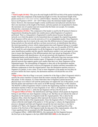 zero.
• Total Length (16 bits): This gives the total length (in BYTES not bits) of the packet including the
header. Since this component of the header has length of 16 bits, the maximum length of the
packet can be (1111 1111 1111 1111)2 = (65535) Bytes. Therefore, the maximum data you can
have in an IP packet is 65535 – 20 = 65515 Bytes (since the minimum header length is 20
bytes). However, this maximum length is rarely used because most physical networks have
their own maximum on the length of the frames, and since packets are encapsulated in frames
the maximum size of a packet must not exceed what the frame size accepts. For example,
Ethernet has a maximum of 1500 Bytes.
• Identification (16 bits): This component of the header is used by the IP protocol whenever
fragmentation (breaking the packet into smaller pieces called fragments) of a packet is
performed. That is, a long packet is fragmented to smaller pieces because the physical
network over which the packet is to be transmitted does not support the original long packet.
Each fragment will be sent over the network as if it is an independent packet. Since fragments
of many packets may be in transit at the same time (the different pieces of many packets are
being carried over the network and have not been received yet), an identification that allows
the receiving machine to know which original packet does each fragment belong to is needed.
The identification will be set to a random number (one value out of a possible of 65536 values
can be used) for each original packet (so all the fragments of specific packet will have the
same identification number) and this specific identification number is not used again for some
time to insure that fragments of the different packets don’t get mixed up (fragments of first
fragmented packet with identification x do not get mixed up with fragments of second
fragmented packet with identification x). To avoid this, sufficiently long time must pass before
reusing the same identification numbers again. If fragments of a specific packet reach a
physical network that supports packet sizes smaller than their size, these fragments will be
fragmented again. The reassembling of fragments is done only at the destination machine
where this machine waits until it receives all fragments of a packet and then reassembles the
different components to form the original packet. Once the destination machine receives a
fragment of a packet, it sets a timer. If one or more fragments of the packet are lost (they do
not arrive before the timer expires), the destination machine will discard the rest of the
packet.
• Flags (3 bits): One bit of flags is not used. Another bit of the flags is (Don’t Fragment) which is
used by the source machine to request from the routers carrying the packet not to fragment
that packet. In this situation, if a router finds that it has to fragment a packet because the
physical layer over which it will send the packet does not support the size of the packet, it will
drop the packet and send back to the source an ICMP message informing it of this situation.
The third bit is (More Fragments) which is used by the fragmenting machine to indicate to the
destination machine if there are more fragments or not. That is, all fragments except the last
one will have this bit set to 1, while the last fragment will have this bit set to 0.
• Fragment Offset (13 bits): The identification and Flags indicate which packet do fragments
belong to and if there are more fragments coming or not. But they do not indicate the order of
fragments (or the location of a fragment inside the original packet). This is done by the
fragment offset, where the fragment offset represent the location of the first byte in the
fragment within the data of the original packet. Since the fragment offset is 13 bits (giving 213
values) while the total length of the packet is 16 bits (giving 216 values), the fragmentation
process is designed such that each fragment (except the last one) must have a size that is
multiple of 8. That is, the fragment offset represents the 13 most significant bits of the
location of the first byte of the fragment inside the data part of the original packet, where the
3 least significant bits are assumed to be 000. Remember that 216/213 = 8. So,
o if Fragment Offset = (0000 0000 0000 0)2, this represents the first fragment because
the first byte in the fragment is the byte (0000 0000 0000 0000)2 in the data part of
 