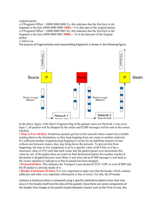 original packet.
o if Fragment Offset = (0000 0000 0000 1)2, this indicates that the first byte in the
fragment is the byte (0000 0000 0000 1000)2 = 8 in data part of the original packet.
o if Fragment Offset = (0000 0000 0001 0)2, this indicates that the first byte in the
fragment is the byte (0000 0000 0001 0000)2 = 16 in the data part of the original
packet.
o And so on.
The process of fragmentation and reassembling fragments is shown in the following figure.




In the above figure, if the Don’t Fragment flag of the packets sent over Network 1 was set to
logic 1, all packets will be dropped by the router and ICMP messages will be sent to the source
machine.
• Time to Live (8 bits): Sometimes packets get lost in the network where routers have trouble
sending them to the destination, so they keep hopping from one router to another aimlessly.
If a sufficient number of packets keep hopping in circles for an indefinite amount of time
without aim between routers, they may bring down the network. To prevent this from
happening, the time to live component is set to a specific value (with 8 bits so it has a
maximum value of 255) such that each router that the packet passes over decrements this
value by one. If the packet does not reach its final destination before this number reaches 0,
the packet is dropped (because most likely it was lost) and an ICMP message is sent back to
the source machine to indicate to it that its packet has been dropped.
• Protocol (8 bits): This indicates the Transport Layer protocol (TCP, UDP, or even ICMP) that
the IP packet is carrying inside of it.
• Header Checksum (16 bits): It is very important to make sure that the header which contains
addresses and other very important information is free of errors. For this, the IP header

contains a checksum (that is computed using a specific method) to detect errors that may
occur in the header itself (not the data of the packet). Since there are some components of
the header that change as the packet travels between routers such as the Time to Live, this
 