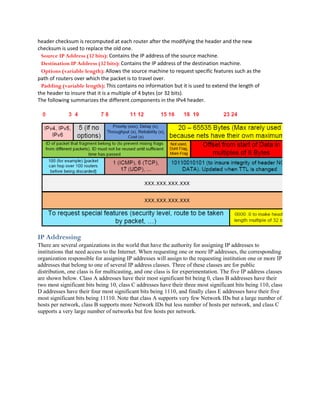 header checksum is recomputed at each router after the modifying the header and the new
checksum is used to replace the old one.
  Source IP Address (32 bits): Contains the IP address of the source machine.
  Destination IP Address (32 bits): Contains the IP address of the destination machine.
  Options (variable length): Allows the source machine to request specific features such as the
path of routers over which the packet is to travel over.
  Padding (variable length): This contains no information but it is used to extend the length of
the header to insure that it is a multiple of 4 bytes (or 32 bits).
The following summarizes the different components in the IPv4 header.




IP Addressing
There are several organizations in the world that have the authority for assigning IP addresses to
institutions that need access to the Internet. When requesting one or more IP addresses, the corresponding
organization responsible for assigning IP addresses will assign to the requesting institution one or more IP
addresses that belong to one of several IP address classes. Three of these classes are for public
distribution, one class is for multicasting, and one class is for experimentation. The five IP address classes
are shown below. Class A addresses have their most significant bit being 0, class B addresses have their
two most significant bits being 10, class C addresses have their three most significant bits being 110, class
D addresses have their four most significant bits being 1110, and finally class E addresses have their five
most significant bits being 11110. Note that class A supports very few Network IDs but a large number of
hosts per network, class B supports more Network IDs but less number of hosts per network, and class C
supports a very large number of networks but few hosts per network.
 