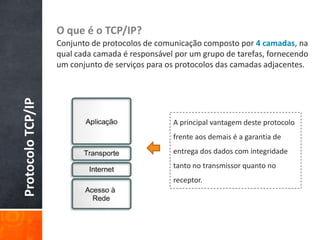 O que é o TCP/IP?Conjunto de protocolos de comunicação composto por 4 camadas, na qual cada camada é responsável por um grupo de tarefas, fornecendo um conjunto de serviços para os protocolos das camadas adjacentes.Protocolo TCP/IPA principal vantagem deste protocolo frente aos demais é a garantia de entrega dos dados com integridade tanto no transmissor quanto no receptor.