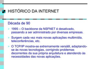 HISTÓRICO DA INTERNET Década de 90 1995 – O backbone da NSFNET é desativado, passando a ser administrado por diversas empresas. Surgem cada vez mais novas aplicações multimídia, teleconferências, etc. O TCP/IP mostra-se extremamente versátil, adaptando-se às novas tecnologias, corrigindo problemas decorrentes da sua própria arquitetura e atendendo às necessidades das novas aplicações. 