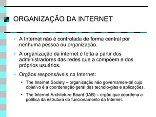 ORGANIZAÇÃO DA INTERNET A Internet não é controlada de forma central por nenhuma pessoa ou organização. A organização da internet é feita a partir dos administradores das redes que a compõem e dos próprios usuários. Orgãos responsáveis na Internet: The Internet Society – organização não governamen-tal cujo objetivo é a coordenação geral das tecnolo-gias e aplicações. The Internet Architeture Board (IAB) – orgão que coordena a política da estrutura do funcionamento da Internet. 