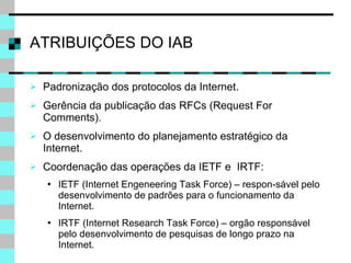 ATRIBUIÇÕES DO IAB Padronização dos protocolos da Internet. Gerência da publicação das RFCs (Request For Comments). O desenvolvimento do planejamento estratégico da Internet. Coordenação das operações da IETF e  IRTF: IETF (Internet Engeneering Task Force) – respon-sável pelo desenvolvimento de padrões para o funcionamento da Internet. IRTF (Internet Research Task Force) – orgão responsável pelo desenvolvimento de pesquisas de longo prazo na Internet. 