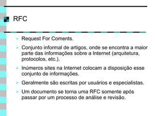 Request For Coments. Conjunto informal de artigos, onde se encontra a maior parte das informações sobre a Internet (arquitetura, protocolos, etc.). Inúmeros sites na Internet colocam a disposição esse conjunto de informações. Geralmente são escritas por usuários e especialistas. Um documento se torna uma RFC somente após passar por um processo de análise e revisão. RFC 