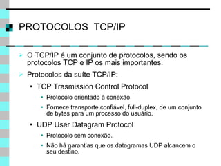 PROTOCOLOS  TCP/IP O TCP/IP é um conjunto de protocolos, sendo os protocolos TCP e IP os mais importantes. Protocolos da suíte TCP/IP: TCP Trasmission Control Protocol Protocolo orientado à conexão. Fornece transporte confiável, full-duplex, de um conjunto de bytes para um processo do usuário. UDP User Datagram Protocol Protocolo sem conexão. Não há garantias que os datagramas UDP alcancem o seu destino. 