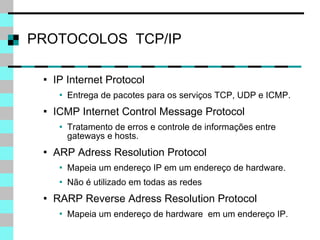 PROTOCOLOS  TCP/IP IP Internet Protocol Entrega de pacotes para os serviços TCP, UDP e ICMP. ICMP Internet Control Message Protocol Tratamento de erros e controle de informações entre gateways e hosts. ARP Adress Resolution Protocol Mapeia um endereço IP em um endereço de hardware. Não é utilizado em todas as redes RARP Reverse Adress Resolution Protocol Mapeia um endereço de hardware  em um endereço IP. 