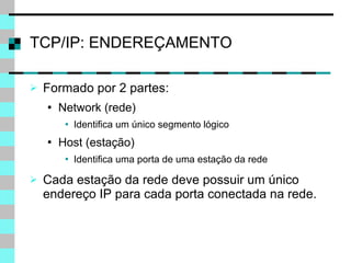 Formado por 2 partes: Network (rede) Identifica um único segmento lógico Host (estação) Identifica uma porta de uma estação da rede Cada estação da rede deve possuir um único endereço IP para cada porta conectada na rede. TCP/IP: ENDEREÇAMENTO 
