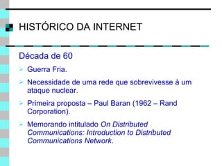HISTÓRICO DA INTERNET Década de 60 Guerra Fria. Necessidade de uma rede que sobrevivesse à um ataque nuclear. Primeira proposta – Paul Baran (1962 – Rand Corporation). Memorando intitulado  On Distributed Communications: Introduction to Distributed Communications Network . 