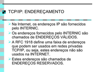 TCP/IP: ENDEREÇAMENTO Na Internet, os endereços IP são fornecidos pelo INTERNIC. Os endereços fornecidos pelo INTERNIC são chamados de ENDEREÇOS VÁLIDOS. A RFC 1918 define uma faixa de endereços que podem ser usados em redes privadas TCP/IP, ou seja, estes endereços não são usados na INTERNET. Estes endereços são chamados de ENDEREÇOS RESERVADOS. 