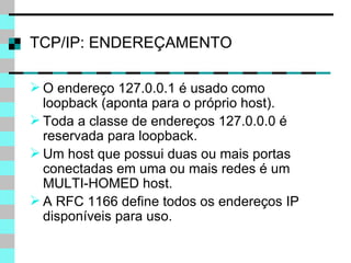 TCP/IP: ENDEREÇAMENTO O endereço 127.0.0.1 é usado como loopback (aponta para o próprio host). Toda a classe de endereços 127.0.0.0 é reservada para loopback. Um host   que possui duas ou mais portas conectadas em uma ou mais redes é um MULTI-HOMED host. A RFC 1166 define todos os endereços IP disponíveis para uso. 