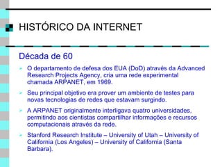 HISTÓRICO DA INTERNET Década de 60 O departamento de defesa dos EUA (DoD) através da Advanced Research Projects Agency, cria uma rede experimental chamada ARPANET, em 1969. Seu principal objetivo era prover um ambiente de testes para novas tecnologias de redes que estavam surgindo. A ARPANET originalmente interligava quatro universidades, permitindo aos cientistas compartilhar informações e recursos computacionais através da rede. Stanford Research Institute – University of Utah – University of California (Los Angeles) – University of California (Santa Barbara). 