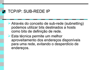 TCP/IP: SUB-REDE IP Através do conceito de sub-rede (subnetting) podemos utilizar bits destinados a hosts como bits de definição de rede. Esta técnica permite um melhor aproveitamento dos endereços disponíveis para uma rede, evitando o desperdício de endereços. 