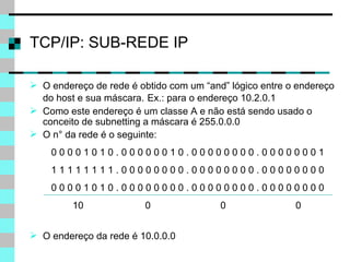 TCP/IP: SUB-REDE IP O endereço de rede é obtido com um “and” lógico entre o endereço do host e sua máscara.   Ex.: para o endereço 10.2.0.1 Como este endereço é um classe A e não está sendo usado o conceito de subnetting a máscara é 255.0.0.0 O n° da rede é o seguinte: 0 0 0 0 1 0 1 0 . 0 0 0 0 0 0 1 0 . 0 0 0 0 0 0 0 0 . 0 0 0 0 0 0 0 1 1 1 1 1 1 1 1 1 . 0 0 0 0 0 0 0 0 . 0 0 0 0 0 0 0 0 . 0 0 0 0 0 0 0 0 0 0 0 0 1 0 1 0 . 0 0 0 0 0 0 0 0 . 0 0 0 0 0 0 0 0 . 0 0 0 0 0 0 0 0 10  0  0  0 O endereço da rede é 10.0.0.0 