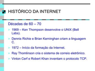 HISTÓRICO DA INTERNET Décadas de 60 – 70  1969 – Ken Thompson desenvolve o UNIX (Bell Labs). Dennis Richie e Brian Kerninghan criam a linguagem C. 1972 – Início da formação da Internet. Ray Thomlinson cria o sistema de correio eletrônico. Vinton Cerf e Robert Khan inventam o protocolo TCP. 
