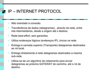IP – INTERNET PROTOCOL Não orientado à conexão. Transferência de dados (datagramas) , através da rede, entre nós intermediários, desde a origem até o destino. Rede best-effort, sem garantias. Utiliza endereços lógicos (endereços IP), únicos na rede. Entrega à camada superior (Transporte) datagramas destinados ao nó local. Entrega diretamente à rede datagramas destinados a mesma sub-rede. Utiliza-se de um algoritmo de roteamento para enviar datagramas ao próximo GATEWAY do caminho, até o nó de destino. 