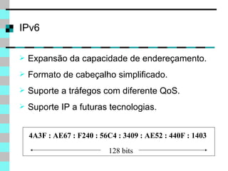 IPv6 Expansão da capacidade de endereçamento. Formato de cabeçalho simplificado. Suporte a tráfegos com diferente QoS. Suporte IP a futuras tecnologias. 4A3F : AE67 : F240 : 56C4 : 3409 : AE52 : 440F : 1403 128 bits 