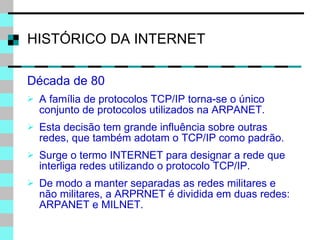 HISTÓRICO DA INTERNET Década de 80  A família de protocolos TCP/IP torna-se o único conjunto de protocolos utilizados na ARPANET. Esta decisão tem grande influência sobre outras redes, que também adotam o TCP/IP como padrão. Surge o termo INTERNET para designar a rede que interliga redes utilizando o protocolo TCP/IP. De modo a manter separadas as redes militares e não militares, a ARPRNET é dividida em duas redes: ARPANET e MILNET.  