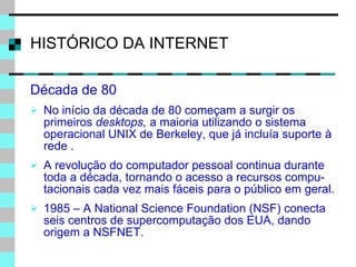 HISTÓRICO DA INTERNET Década de 80 No início da década de 80 começam a surgir os primeiros  desktops,  a maioria utilizando o sistema operacional UNIX de Berkeley, que já incluía suporte à rede . A revolução do computador pessoal continua durante toda a década, tornando o acesso a recursos compu-tacionais cada vez mais fáceis para o público em geral. 1985 – A National Science Foundation (NSF) conecta seis centros de supercomputação dos EUA, dando origem a NSFNET. 
