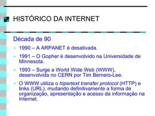 HISTÓRICO DA INTERNET Década de 90 1990 – A ARPANET é desativada. 1991 – O Gopher é desenvolvido na Universidade de Minnesota. 1993 – Surge a World Wide Web (WWW), desenvolvida no CERN por Tim Berners-Lee. O WWW utiliza o  hipertext transfer protocol  (HTTP) e links (URL), mudando definitivamente a forma de organização, apresentação e acesso da informação na Internet. 