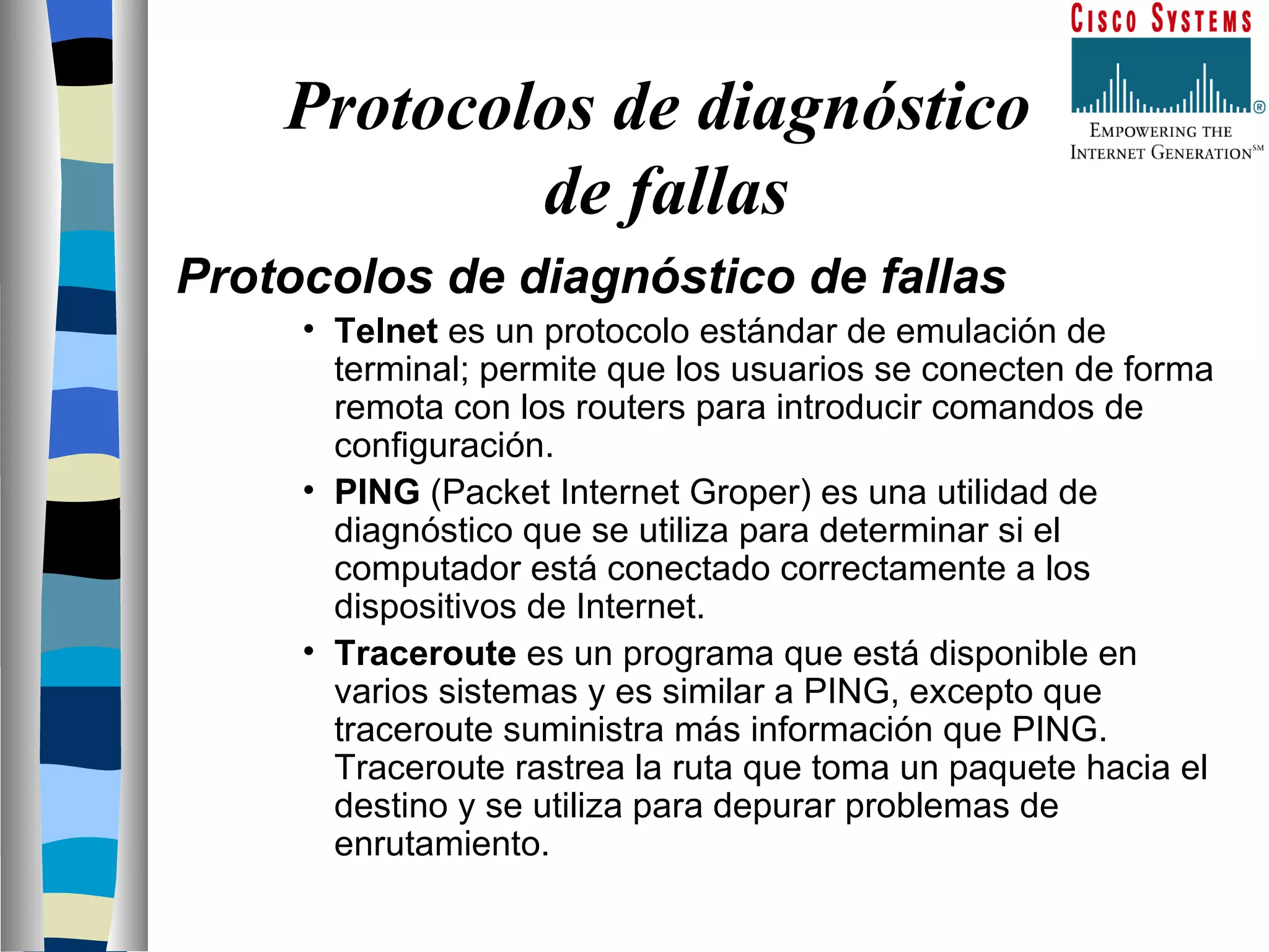 Protocolos de diagnóstico  de fallas Protocolos de diagnóstico de fallas  Telnet  es un protocolo estándar de emulación de terminal; permite que los usuarios se conecten de forma remota con los routers para introducir comandos de configuración.  PING  (Packet Internet Groper) es una utilidad de diagnóstico que se utiliza para determinar si el computador está conectado correctamente a los dispositivos de Internet.  Traceroute  es un programa que está disponible en varios sistemas y es similar a PING, excepto que traceroute suministra más información que PING. Traceroute rastrea la ruta que toma un paquete hacia el destino y se utiliza para depurar problemas de enrutamiento.  