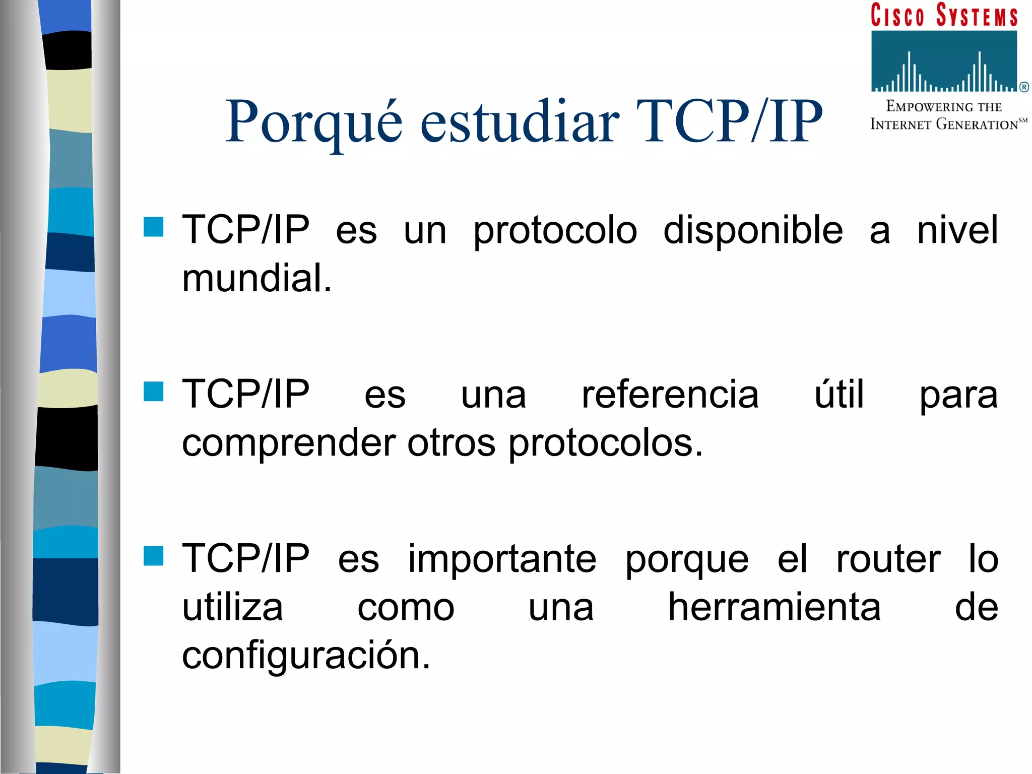 Porqué estudiar TCP/IP TCP/IP es un protocolo disponible a nivel mundial. TCP/IP es una referencia útil para comprender otros protocolos. TCP/IP es importante porque el router lo utiliza como una herramienta de configuración. 