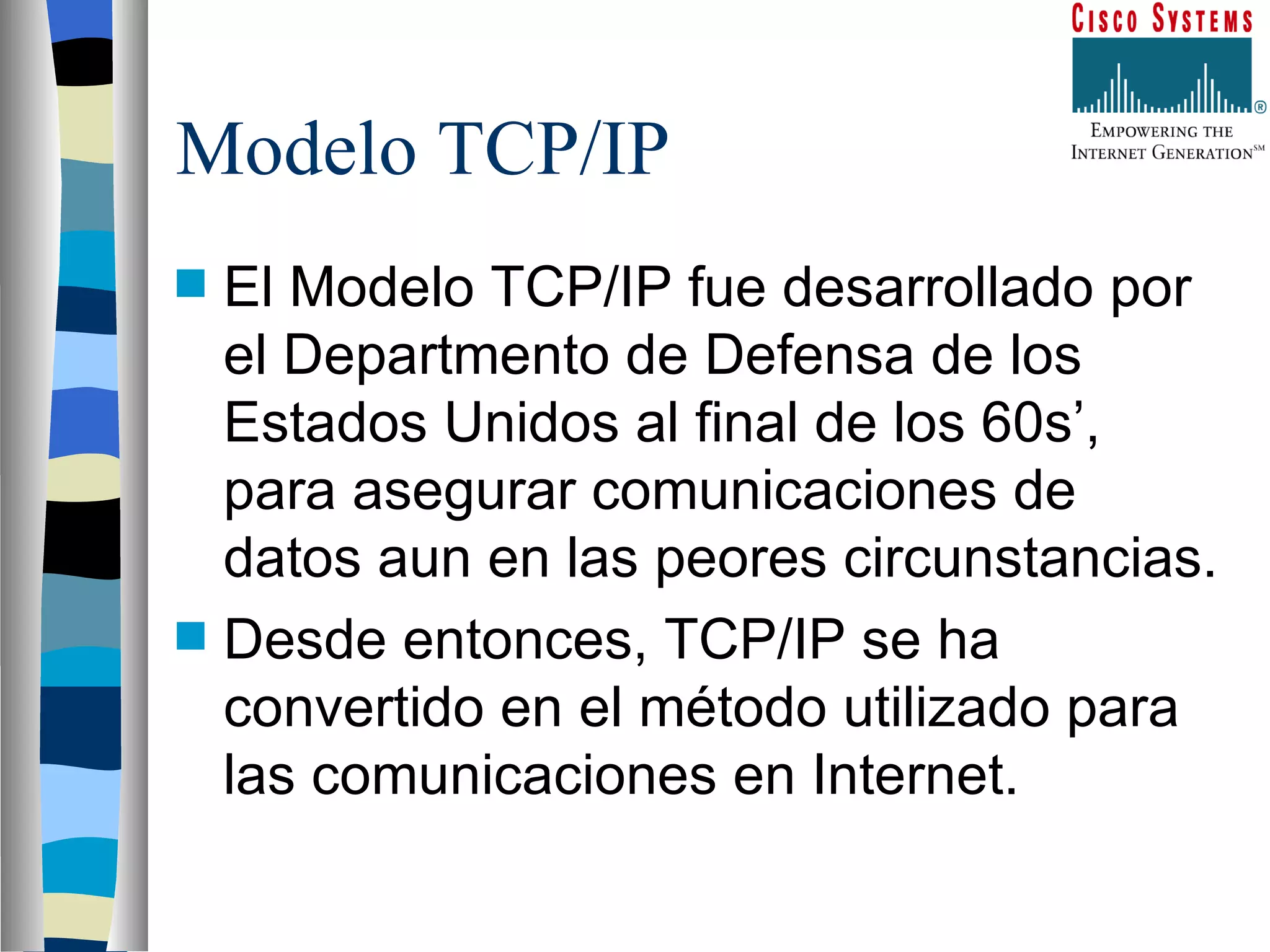 Modelo TCP/IP El Modelo TCP/IP fue desarrollado por el Departmento de Defensa de los Estados Unidos al final de los 60s’, para asegurar comunicaciones de datos aun en las peores circunstancias. Desde entonces, TCP/IP se ha convertido en el método utilizado para las comunicaciones en Internet. 