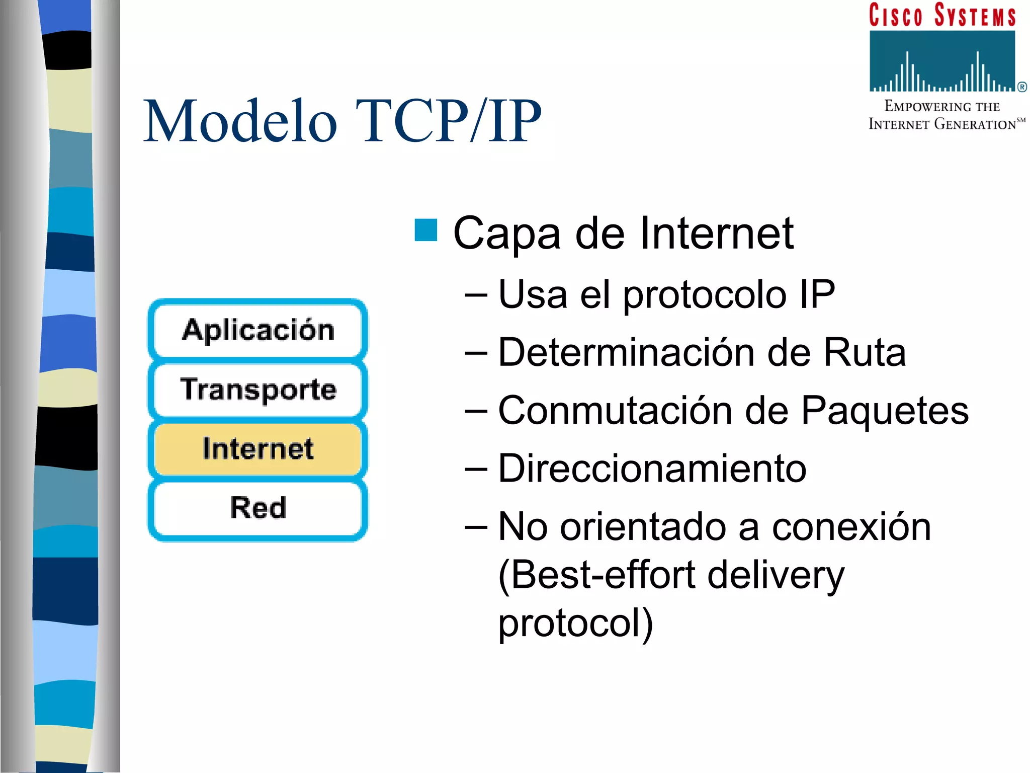 Modelo TCP/IP Capa de Internet Usa el protocolo IP Determinación de Ruta Conmutación de Paquetes Direccionamiento No orientado a conexión (Best-effort delivery protocol) 