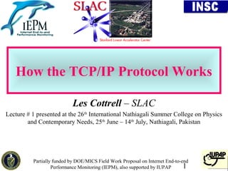 How the TCP/IP Protocol Works

                            Les Cottrell – SLAC
Lecture # 1 presented at the 26th International Nathiagali Summer College on Physics
        and Contemporary Needs, 25th June – 14th July, Nathiagali, Pakistan




          Partially funded by DOE/MICS Field Work Proposal on Internet End-to-end
                   Performance Monitoring (IEPM), also supported by IUPAP      1
 