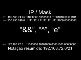 IP / Mask
IP: 192.168.74.45: 11000000.10101000.01001010.00101101
Mask: 255.255.248.0: 111111111.111111111.11111000.00000000




                “&&”, “^”, “e”
Rede:   192.168.72.0: 11000000.10101000.01001000.00000000
        Notação resumida: 192.168.72.0/21
 