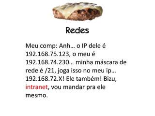 Redes
Meu comp: Anh… o IP dele é
192.168.75.123, o meu é
192.168.74.230… minha máscara de
rede é /21, joga isso no meu ip…
192.168.72.X! Ele também! Bizu,
intranet, vou mandar pra ele
mesmo.
 