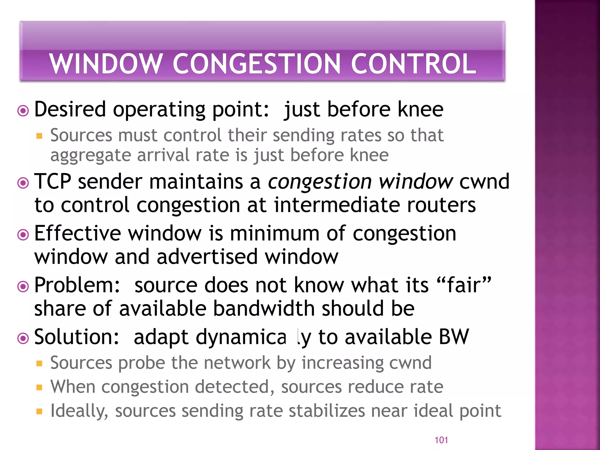  Desired operating point: just before knee
 Sources must control their sending rates so that
aggregate arrival rate is just before knee
 TCP sender maintains a congestion window cwnd
to control congestion at intermediate routers
 Effective window is minimum of congestion
window and advertised window
 Problem: source does not know what its “fair”
share of available bandwidth should be
 Solution: adapt dynamically to available BW
 Sources probe the network by increasing cwnd
 When congestion detected, sources reduce rate
 Ideally, sources sending rate stabilizes near ideal point
101
 