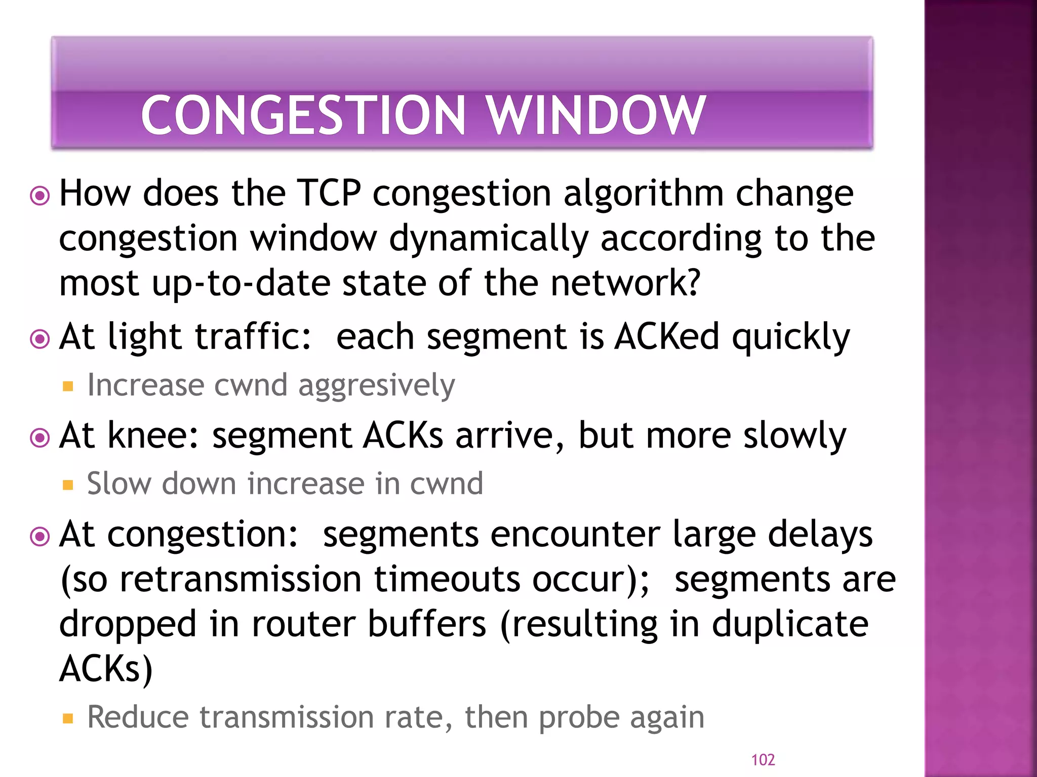  How does the TCP congestion algorithm change
congestion window dynamically according to the
most up-to-date state of the network?
 At light traffic: each segment is ACKed quickly
 Increase cwnd aggresively
 At knee: segment ACKs arrive, but more slowly
 Slow down increase in cwnd
 At congestion: segments encounter large delays
(so retransmission timeouts occur); segments are
dropped in router buffers (resulting in duplicate
ACKs)
 Reduce transmission rate, then probe again
102
 