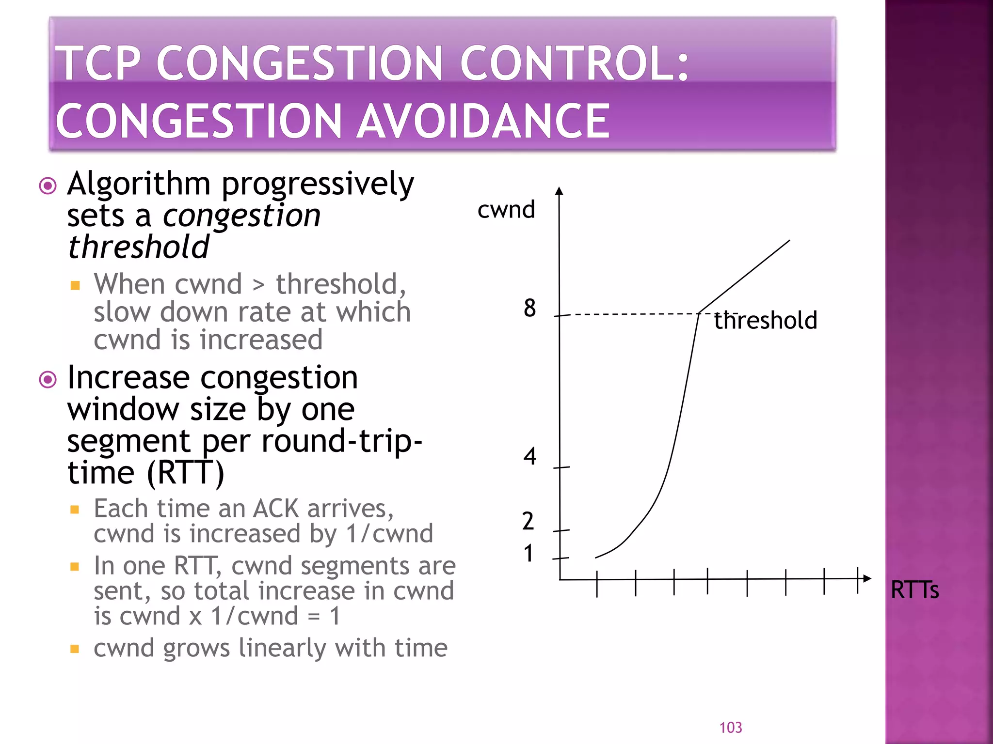  Algorithm progressively
sets a congestion
threshold
 When cwnd > threshold,
slow down rate at which
cwnd is increased
 Increase congestion
window size by one
segment per round-trip-
time (RTT)
 Each time an ACK arrives,
cwnd is increased by 1/cwnd
 In one RTT, cwnd segments are
sent, so total increase in cwnd
is cwnd x 1/cwnd = 1
 cwnd grows linearly with time
103
RTTs
1
2
4
8
cwnd
threshold
 