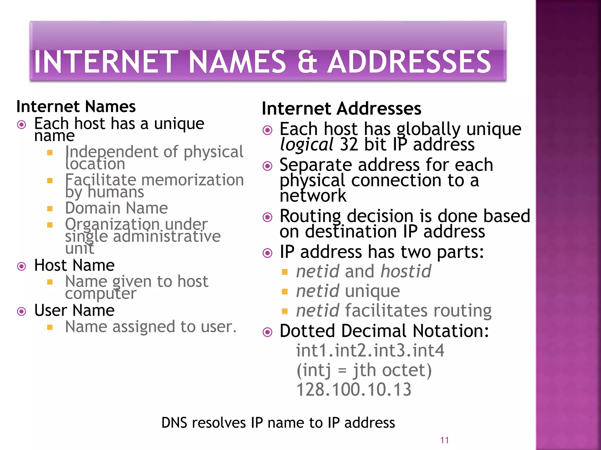 Internet Names
 Each host has a unique
name
 Independent of physical
location
 Facilitate memorization
by humans
 Domain Name
 Organization under
single administrative
unit
 Host Name
 Name given to host
computer
 User Name
 Name assigned to user.
Internet Addresses
 Each host has globally unique
logical 32 bit IP address
 Separate address for each
physical connection to a
network
 Routing decision is done based
on destination IP address
 IP address has two parts:
 netid and hostid
 netid unique
 netid facilitates routing
 Dotted Decimal Notation:
int1.int2.int3.int4
(intj = jth octet)
128.100.10.13
11
DNS resolves IP name to IP address
 