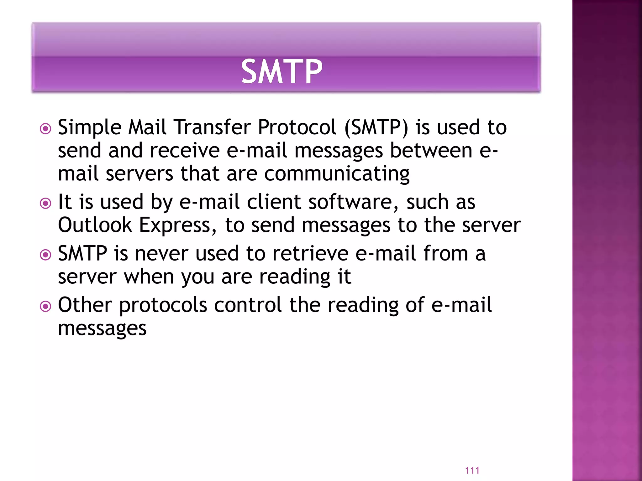  Simple Mail Transfer Protocol (SMTP) is used to
send and receive e-mail messages between e-
mail servers that are communicating
 It is used by e-mail client software, such as
Outlook Express, to send messages to the server
 SMTP is never used to retrieve e-mail from a
server when you are reading it
 Other protocols control the reading of e-mail
messages
111
 