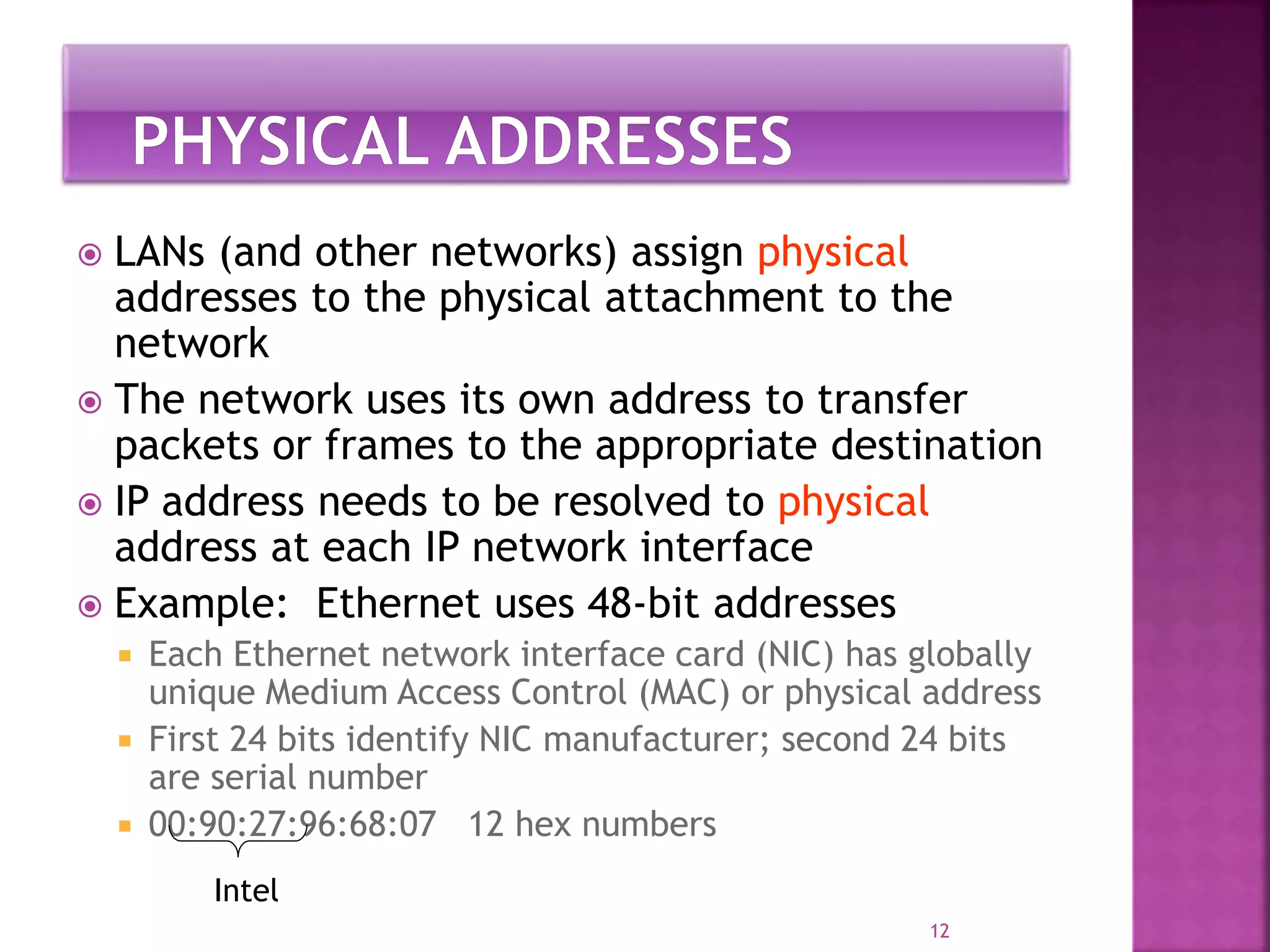  LANs (and other networks) assign physical
addresses to the physical attachment to the
network
 The network uses its own address to transfer
packets or frames to the appropriate destination
 IP address needs to be resolved to physical
address at each IP network interface
 Example: Ethernet uses 48-bit addresses
 Each Ethernet network interface card (NIC) has globally
unique Medium Access Control (MAC) or physical address
 First 24 bits identify NIC manufacturer; second 24 bits
are serial number
 00:90:27:96:68:07 12 hex numbers
12
Intel
 