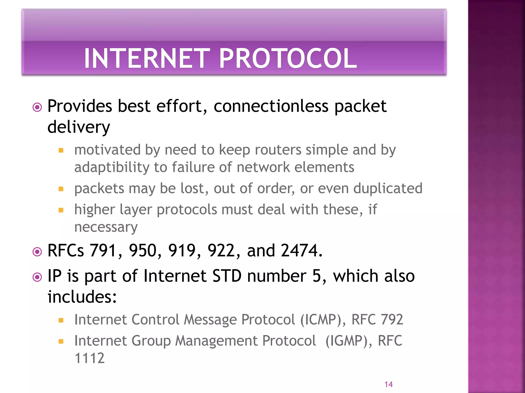  Provides best effort, connectionless packet
delivery
 motivated by need to keep routers simple and by
adaptibility to failure of network elements
 packets may be lost, out of order, or even duplicated
 higher layer protocols must deal with these, if
necessary
 RFCs 791, 950, 919, 922, and 2474.
 IP is part of Internet STD number 5, which also
includes:
 Internet Control Message Protocol (ICMP), RFC 792
 Internet Group Management Protocol (IGMP), RFC
1112
14
 