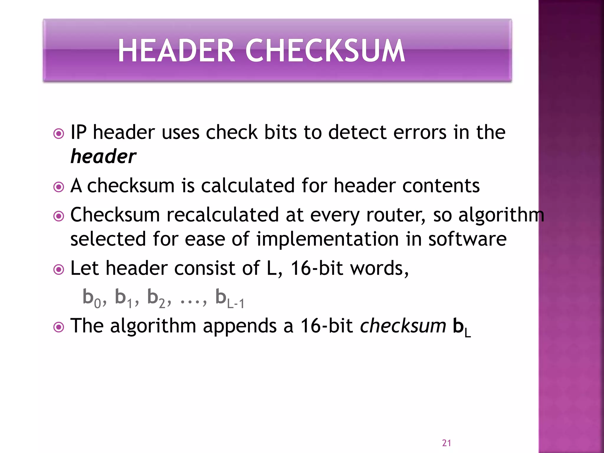  IP header uses check bits to detect errors in the
header
 A checksum is calculated for header contents
 Checksum recalculated at every router, so algorithm
selected for ease of implementation in software
 Let header consist of L, 16-bit words,
b0, b1, b2, ..., bL-1
 The algorithm appends a 16-bit checksum bL
21
 
