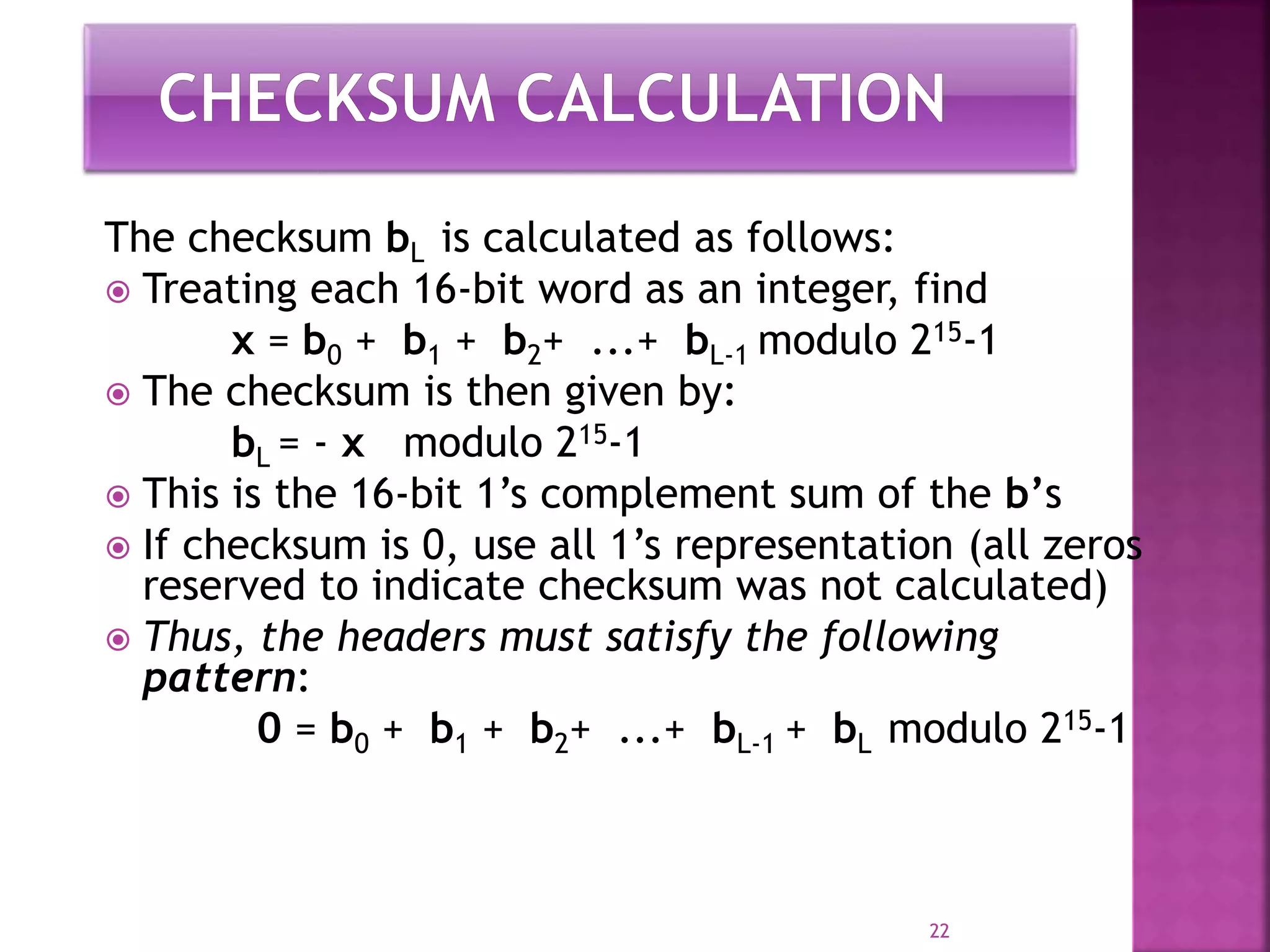 The checksum bL is calculated as follows:
 Treating each 16-bit word as an integer, find
x = b0 + b1 + b2+ ...+ bL-1 modulo 215-1
 The checksum is then given by:
bL = - x modulo 215-1
 This is the 16-bit 1’s complement sum of the b’s
 If checksum is 0, use all 1’s representation (all zeros
reserved to indicate checksum was not calculated)
 Thus, the headers must satisfy the following
pattern:
0 = b0 + b1 + b2+ ...+ bL-1 + bL modulo 215-1
22
 