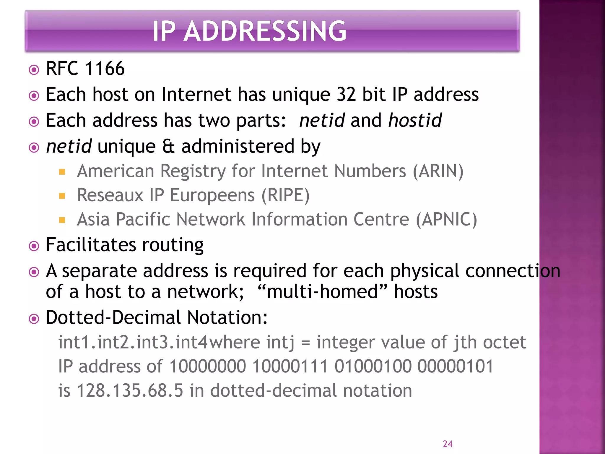  RFC 1166
 Each host on Internet has unique 32 bit IP address
 Each address has two parts: netid and hostid
 netid unique & administered by
 American Registry for Internet Numbers (ARIN)
 Reseaux IP Europeens (RIPE)
 Asia Pacific Network Information Centre (APNIC)
 Facilitates routing
 A separate address is required for each physical connection
of a host to a network; “multi-homed” hosts
 Dotted-Decimal Notation:
int1.int2.int3.int4where intj = integer value of jth octet
IP address of 10000000 10000111 01000100 00000101
is 128.135.68.5 in dotted-decimal notation
24
 