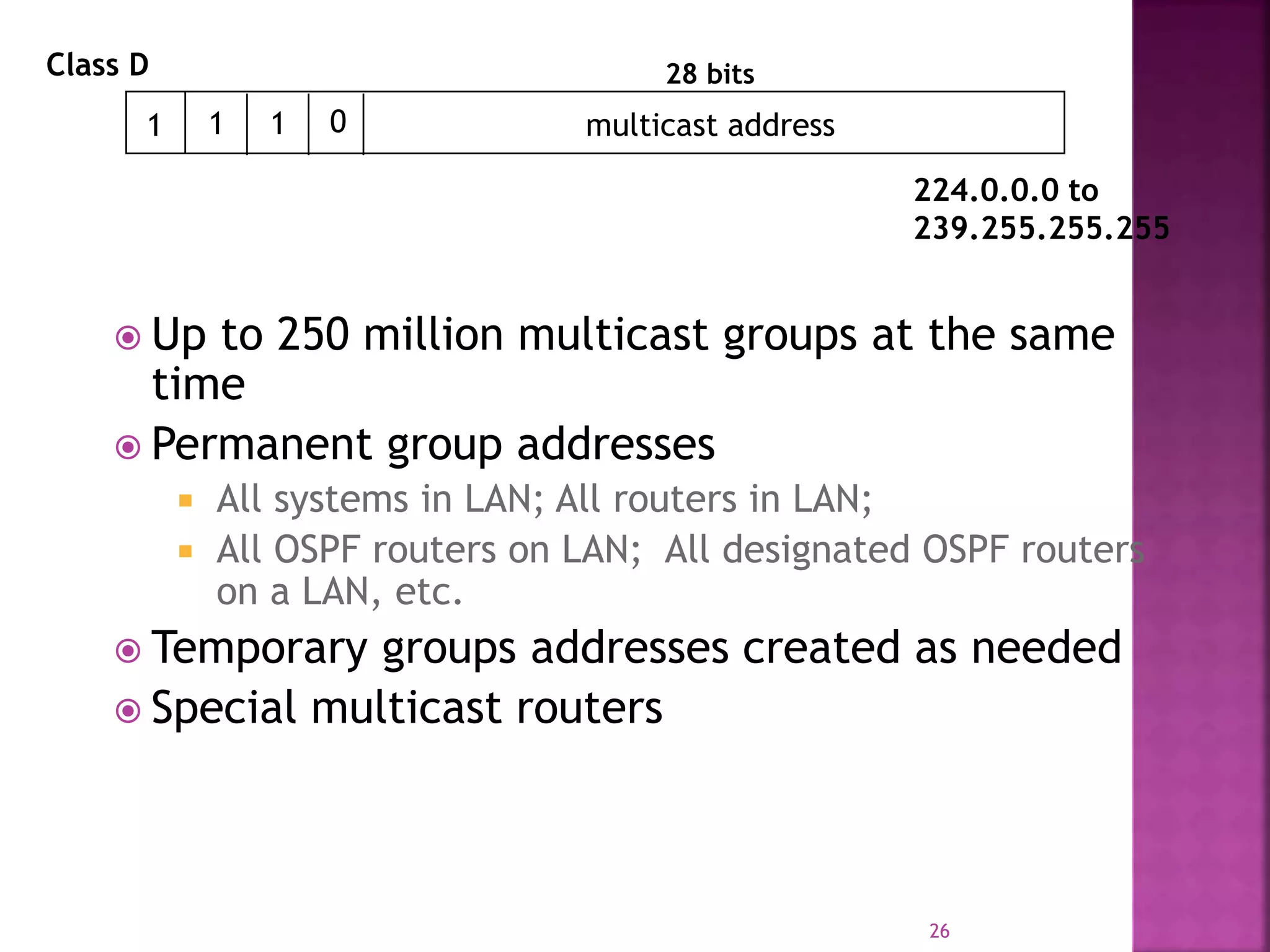  Up to 250 million multicast groups at the same
time
 Permanent group addresses
 All systems in LAN; All routers in LAN;
 All OSPF routers on LAN; All designated OSPF routers
on a LAN, etc.
 Temporary groups addresses created as needed
 Special multicast routers
26
1 1 multicast address
28 bits
1 0
Class D
224.0.0.0 to
239.255.255.255
 