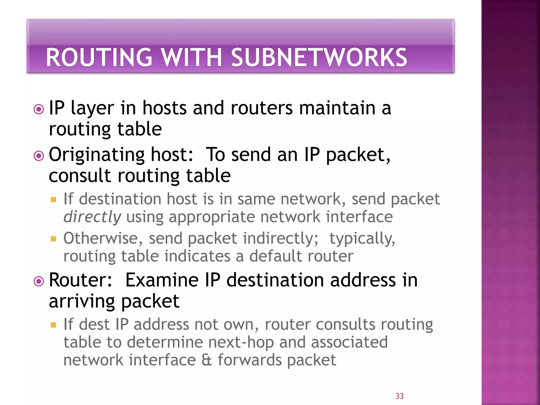  IP layer in hosts and routers maintain a
routing table
 Originating host: To send an IP packet,
consult routing table
 If destination host is in same network, send packet
directly using appropriate network interface
 Otherwise, send packet indirectly; typically,
routing table indicates a default router
 Router: Examine IP destination address in
arriving packet
 If dest IP address not own, router consults routing
table to determine next-hop and associated
network interface & forwards packet
33
 